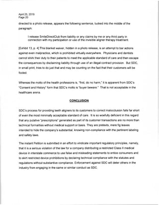April 25, 2019
Page 20
directed to a photo release, appears the following sentence, tucked into the middle of the
paragraph:
I release SmileDirectClub from liability or any claims by me or any third party in
connection with my participation or use of the invisible aligner therapy treatment.
[Exhibit 13, p. 4] This blanket waiver, hidden in a photo release, is an attempt to bar actions
against even malpractice, which is prohibited virtually everywhere. Physicians and dentists
cannot shirk their duty to their patients to meet the applicable standard of care and then escape
the consequences by disclaiming liability through use of an illegal contract provision. But SDC,
in small print, tries to do just that and may be counting on the fact that their customers will be
fooled.
Whereas the motto of the health professions is, "first, do no harm," it is apparent from SDC's
"Consent and History" form that SDC's motto is "buyer beware." That is not acceptable in the
healthcare arena.
CONCLUSION
SDC's process for providing teeth aligners to its customers to correct malocclusion falls far short
of even the most minimally acceptable standard of care. It is so woefully deficient in this regard
that any putative "prescriptions" generated as part of its customer transactions are no more than
technical formalities without medical support or basis. They are pretexts, mere fig leaves
intended to hide the company's substantial, knowing non-compliance with the pertinent labeling
and safety laws.
The instant Petition is submitted in an effort to vindicate important regulatory principles, namely,
that it is a serious violation of the law for a company distributing a restricted Class II medical
device in interstate commerce to use false and misleading statements to entice consumers and
to skirt restricted device prohibitions by declaring technical compliance with the statutes and
regulations without substantive compliance. Enforcement against SDC will deter others in the
industry from engaging in the same or similar conduct as SDC.
 
