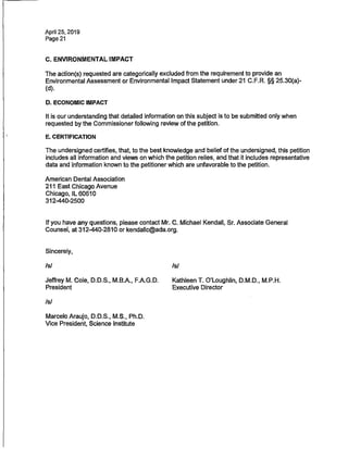 April 25, 2019
Page 21
C. ENVIRONMENTAL IMPACT
The action(s) requested are categorically excluded from the requirement to provide an
Environmental Assessment or Environmental Impact Statement under 21 C.F.R. §§ 25.30(a)-
(d).
D. ECONOMIC IMPACT
It is our understandingthat detailed information on this subject is to be submitted only when
requested by the Commissioner following review of the petition.
E. CERTIFICATION
The undersigned certifies, that, to the bestknowledge and belief of the undersigned, this petition
includes all information and views on which the petition relies, and that it includes representative
data andinformation known to the petitioner which are unfavorableto the petition.
American Dental Association
211 East Chicago Avenue
Chicago, IL 60610
312-440-2500
If you have any questions,please contact Mr. C. Michael Kendall, Sr. Associate General
Counsel, at 312-440-2810 or kendallc@ada.org.
Sincerely,
Isl
Jeffrey M. Cole, D.D.S., M.B.A., F.A.G.D.
President
/s/
Is/
Kathleen T. O'Loughlin, D.M.D., M.P.H.
Executive Director
Marcelo Araujo, D.D.S., M.S., Ph.D.
Vice President, Science Institute
 