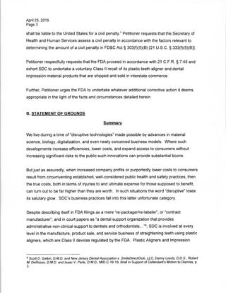 April 25, 2019
Page 3
shall be liable to the United States for a civil penalty." Petitioner requests that the Secretary of
Health and Human Services assess a civil penalty in accordance with the factors relevant to
determining the amount of a civil penalty in FD&C Act § 303(f)(5)(B) [21 U.S.C. § 333(f)(5)(B)],
Petitioner respectfully requests that the FDA proceed in accordance with 21 C.F.R. § 7.45 and
exhort SDC to undertake a voluntary Class II recall of its plastic teeth aligner and dental
impression material products that are shipped and sold in interstate commerce.
Further, Petitioner urges the FDA to undertake whatever additional corrective action it deems
appropriate in the light of the facts and circumstances detailed herein.
B. STATEMENT OF GROUNDS
Summary
We live during a time of "disruptive technologies" made possible by advances in material
science, biology, digitalization, and even newly conceived business models. Where such
developments increase efficiencies, lower costs, and expand access to consumers without
increasing significant risks to the public such innovations can provide substantial boons.
But just as assuredly, when increased company profits or purportedly lower costs to consumers
result from circumventing established, well-considered public health and safety practices, then
the true costs, both in terms of injuries to and ultimate expense for those supposed to benefit,
can turn out to be far higher than they are worth. In such situations the word "disruptive" loses
its salutary glow. SDC's business practices fall into this latter unfortunate category.
Despite describing itself in FDA filings as a mere "re-packager/re-labeler", or "contract
manufacturer", and in court papers as "a dental support organization that provides
administrative non-clinical support to dentists and orthodontists..."5, SDC is involved at every
level in the manufacture, product sale, and service business of straightening teeth using plastic
aligners, which are Class II devices regulated by the FDA. Plastic Aligners and Impression
5 Scott D. Galkin, D.M.D. and New Jersey Dental Association v. SmileDirectClub, LLC, Danny Leeds, D.D.S., Robert
M. DeRosso, D.M.D. and Isaac V. Perle, D.M.D., MID-C-19-19, Brief in Support of Defendant's Motion to Dismiss, p.
3.
 
