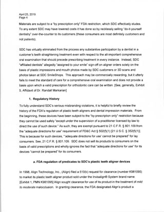 April 25, 2019
Page 4
Materials are subject to a "by prescription only" FDA restriction, which SDC effectively eludes.
To any extent SDC may have lowered costs it has done so by recklessly selling "do-it-yourself
dentistry" over-the-counter to its customers (these consumers are most definitely customers and
not patients).
SDC has virtually eliminated from the process any substantive participation by a dentist in a
customer's teeth straightening treatment even with respect to the all-important comprehensive
oral examination that should precede prescribing treatment in every instance. Instead, SDC
"affiliated dentists" allegedly "assigned to your smile" sign-off on aligner orders solely on the
basis of plastic impressions and mouth photos made by SDC customers or 3D scans and
photos taken at SDC SmileShops. This approach may be commercially rewarding, but it utterly
fails to meet the standard of care for a comprehensive oral examination and does not provide a
basis upon which a valid prescription for orthodontic care can be written. [See, generally, Exhibit
5, Affidavit of Dr. Randall Markarian]
1. Regulatory History
To fully understand SDC's serious misbranding violations, it is helpful to briefly review the
history of the FDA's regulation of plastic teeth aligners and dental impression materials. From
the beginning, these devices have been subject to the "by prescription only" restriction because
they cannot be used safely "except under the supervision of a practitioner licensed by law to
direct the use of such device." As such, they are exempt pursuant to 21 C.F.R. § 801.109 from
the "adequate directions for use" requirement of FD&C Act § 502(f)(1) [21 U.S.C. § 352(f)(1)],
This is because for such devices, "'adequate directions for use' cannot be prepared" for lay
consumers. See, 21 C.F.R. § 801.109. SDC does not sell its products to consumers on the
basis of valid prescriptions and wholly ignores the fact that "adequate directions for use" for its
devices "cannot be prepared" for its consumers.
a. FDA regulation of predicates to SDC's plastic teeth aligner devices
In 1998, Align Technology, Inc., (Align) filed a 510(k) request for clearance (number K981095)
to market its plastic teeth aligner product sold under the Invisalign® System brand name.
[Exhibit 1, PMN K981095] Align sought clearance for use of its product in the treatment of mild
to moderate malocclusion. In granting clearance, the FDA designated Align's product a
 