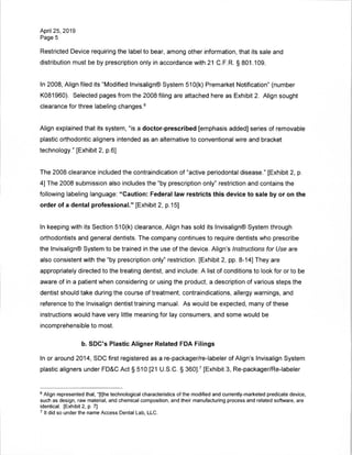 April 25, 2019
Page 5
Restricted Device requiring the label to bear, among other information, that its sale and
distribution must be by prescription only in accordance with 21 C.F.R. § 801.109.
In 2008, Align filed its "Modified Invisalign® System 510(k) Premarket Notification" (number
K081960). Selected pages from the 2008 filing are attached here as Exhibit 2. Align sought
clearance for three labeling changes.6
Align explained that its system, "is a doctor-prescribed [emphasis added] series of removable
plastic orthodontic aligners intended as an alternative to conventional wire and bracket
technology." [Exhibit 2, p.6]
The 2008 clearance included the contraindication of "active periodontal disease." [Exhibit 2, p.
4] The 2008 submission also includes the "by prescription only" restriction and contains the
following labeling language: "Caution: Federal law restricts this device to sale by or on the
order of a dental professional." [Exhibit 2, p.15]
In keeping with its Section 510(k) clearance, Align has sold its Invisalign® System through
orthodontists and general dentists. The company continues to require dentists who prescribe
the Invisalign® System to be trained in the use of the device. Align's Instructions for Use are
also consistent with the "by prescription only" restriction. [Exhibit 2, pp. 8-14] They are
appropriately directed to the treating dentist, and include: A list of conditions to look for or to be
aware of in a patient when considering or using the product, a description of various steps the
dentist should take during the course of treatment, contraindications, allergy warnings, and
reference to the Invisalign dentist training manual. As would be expected, many of these
instructions would have very little meaning for lay consumers, and some would be
incomprehensible to most.
b. SDC's Plastic Aligner Related FDA Filings
In or around 2014, SDC first registered as a re-packager/re-labeler of Align's Invisalign System
plastic aligners under FD&C Act § 510 [21 U.S.C. § 360],7 [Exhibit 3, Re-packager/Re-labeler
6 Align represented that, "[t]he technological characteristics of the modified and currently-marketed predicate device,
such as design, raw material, and chemical composition, and their manufacturing process and related software, are
identical. [Exhibit 2, p. 7]
7 It did so under the name Access Dental Lab, LLC.
 