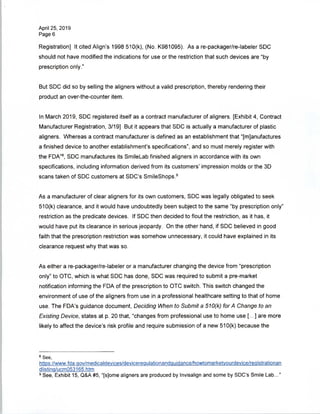 April 25, 2019
Page 6
Registration] It cited Align's 1998 510(k), (No. K981095). As a re-packager/re-labeler SDC
should not have modified the indications for use or the restriction that such devices are "by
prescription only."
But SDC did so by selling the aligners without a valid prescription, thereby rendering their
product an over-the-counter item.
In March 2019, SDC registered itself as a contract manufacturer of aligners. [Exhibit 4, Contract
Manufacturer Registration, 3/19] But it appears that SDC is actually a manufacturer of plastic
aligners. Whereas a contract manufacturer is defined as an establishment that "[manufactures
a finished device to another establishment's specifications", and so must merely register with
the FDA"8, SDC manufactures its SmileLab finished aligners in accordance with its own
specifications, including information derived from its customers' impression molds or the 3D
scans taken of SDC customers at SDC's SmileShops.9
As a manufacturer of clear aligners for its own customers, SDC was legally obligated to seek
510(k) clearance, and it would have undoubtedly been subject to the same "by prescription only"
restriction as the predicate devices. If SDC then decided to flout the restriction, as it has, it
would have put its clearance in serious jeopardy. On the other hand, if SDC believed in good
faith that the prescription restriction was somehow unnecessary, it could have explained in its
clearance request why that was so.
As either a re-packager/re-labeler or a manufacturer changing the device from "prescription
only" to OTC, which is what SDC has done, SDC was required to submit a pre-market
notification informing the FDA of the prescription to OTC switch. This switch changed the
environment of use of the aligners from use in a professional healthcare setting to that of home
use. The FDA's guidance document, Deciding When to Submit a 510(k) for A Change to an
Existing Device, states at p. 20 that, "changes from professional use to home use [...] are more
likely to affect the device's risk profile and require submission of a new 510(k) because the
8 See,
https://www.fda.qov/medicaldevices/devicerequlationandquidance/howtomarketvourdevice/reaistrationan
dlistinq/ucm053165.htm
9 See, Exhibit 15, Q&A #5, "[sjome aligners are produced by Invisalign and some by SDC's Smile Lab..."
 