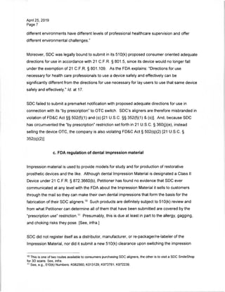 April 25, 2019
Page 7
different environments have different levels of professional healthcare supervision and offer
different environmental challenges."
Moreover, SDC was legally bound to submit in its 510(k) proposed consumer oriented adequate
directions for use in accordance with 21 C.F.R. § 801.5, since its device would no longer fall
under the exemption of 21 C.F.R. § 801.109. As the FDA explains: "Directions for use
necessary for health care professionals to use a device safely and effectively can be
significantly different from the directions for use necessary for lay users to use that same device
safely and effectively." Id. at 17.
SDC failed to submit a premarket notification with proposed adequate directions for use in
connection with its "by prescription" to OTC switch. SDC's aligners are therefore misbranded in
violation of FD&C Act §§ 502(f)(1) and (o) [21 U.S.C. §§ 352(f)(1) & (o)]. And, because SDC
has circumvented the "by prescription" restriction set forth in 21 U.S.C. § 360(j)(e), instead
selling the device OTC, the company is also violating FD&C Act § 502(q)(2) [21 U.S.C. §
352(q)(2)]
c. FDA regulation of dental impression material
Impression material is used to provide models for study and for production of restorative
prosthetic devices and the like. Although dental Impression Material is designated a Class II
Device under 21 C.F.R. § 872.3660(b), Petitioner has found no evidence that SDC ever
communicated at any level with the FDA about the Impression Material it sells to customers
through the mail so they can make their own dental impressions that form the basis for the
fabrication of their SDC aligners.10 Such products are definitely subject to 510(k) review and
from what Petitioner can determine all of them that have been submitted are covered by the
"prescription use" restriction.11 Presumably, this is due at least in part to the allergy, gagging,
and choking risks they pose. [See, infra.]
SDC did not register itself as a distributor, manufacturer, or re-packager/re-labeler of the
Impression Material, nor did it submit a new 510(k) clearance upon switching the impression
10 This is one of two routes available to consumers purchasing SDC aligners, the other is to visit a SDC SmileShop
for 3D scans. See, infra.
11 See, e.g., 510(k) Numbers: K082560; K013129; K973781; K972239.
 