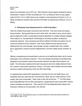 April 25, 2019
Page 8
device from prescription use to OTC use. SDC's failures in these regards rendered the device
misbranded in violation of FD&C Act § 502(o) [21 U.S.C. § 352(o)] for failure to duly register
under § 510 [21 U.S.C. § 360], failure to be included in a list required by § 510(j) [21 U.S.C. §
360(j)], and failure to provide notice and other information as required by § 510(k) [21 U.S.C. §
360(k)].
2. Orthodontic Exam Requirements for a Valid Prescription
Teeth are complex living organs comprising many elements. They have nerves and require
blood circulation. Moving teeth that are next to other teeth, are rooted in bone, and are held in
place by ligaments is often a complicated procedure dependent on multiple individual variables.
There really isn't a "one-size-fits-all" methodology for providing competent, professional
orthodontic treatment. Done improperly and without sufficient information the patient may not
receive any benefit at all from treatment. Even worse, patients may be severely injured,
suffering tooth loss, bone damage, nerve damage, jaw pain, exposed teeth roots, receded
gums, aggravated or entirely new bite maladjustments, and other related injuries. [Exhibit 5, U
17]
Without a comprehensive oral examination customers are at significantly higher risk for injuries
attributable to their orthodontic treatment. This is why dentists are ethically and professionally
obligated to know firsthand, before they prescribe treatment, the state of their patients' oral
health. The information needed and the planning required cannot be reliably obtained merely
from customer made dental impressions, photos, or 3D scans, and it certainly cannot be based
primarily on patient self-reporting, which how SDC does things.
It is appalling that a dentist SDC spokesperson minimizes the very real health issues, and
denigrates those who raise them with comments like, "[l]ook, this isn't rocket science or brain
surgery, this is just moving teeth. Teeth move on their own all the time..."12 The FDA clearly
sees things differently from the SDC spokesperson, recognizing that "just moving teeth" requires
expert knowledge and experience. That is why the FDA has designated plastic aligners and
impression materials as "by prescription only" devices.
12 See, page 18, infra. This spokesperson goes on to say that dentists who raise these potential problems are
"fearmongering", page 19, infra.
 