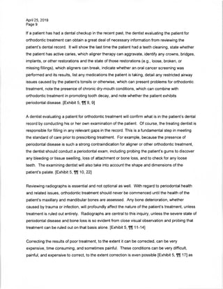 April 25, 2019
Page 9
If a patient has had a dental checkup in the recent past, the dentist evaluating the patient for
orthodontic treatment can obtain a great deal of necessary information from reviewing the
patient's dental record. It will show the last time the patient had a teeth cleaning, state whether
the patient has active caries, which aligner therapy can aggravate, identify any crowns, bridges,
implants, or other restorations and the state of those restorations (e.g., loose, broken, or
missing fillings), which aligners can break, indicate whether an oral cancer screening was
performed and its results, list any medications the patient is taking, detail any restricted airway
issues caused by the patient's tonsils or otherwise, which can present problems for orthodontic
treatment, note the presence of chronic dry-mouth conditions, which can combine with
orthodontic treatment in promoting tooth decay, and note whether the patient exhibits
periodontal disease. [Exhibit 5, ffl] 8, 9]
A dentist evaluating a patient for orthodontic treatment will confirm what is in the patient's dental
record by conducting his or her own examination of the patient. Of course, the treating dentist is
responsible for filling in any relevant gaps in the record. This is a fundamental step in meeting
the standard of care prior to prescribing treatment. For example, because the presence of
periodontal disease is such a strong contraindication for aligner or other orthodontic treatment,
the dentist should conduct a periodontal exam, including probing the patient's gums to discover
any bleeding or tissue swelling, loss of attachment or bone loss, and to check for any loose
teeth. The examining dentist will also take into account the shape and dimensions of the
patient's palate. [Exhibit 5, 10, 22]
Reviewing radiographs is essential and not optional as well. With regard to periodontal health
and related issues, orthodontic treatment should never be commenced until the health of the
patient's maxillary and mandibular bones are assessed. Any bone deterioration, whether
caused by trauma or infection, will profoundly affect the nature of the patient's treatment, unless
treatment is ruled out entirely. Radiographs are central to this inquiry, unless the severe state of
periodontal disease and bone loss is so evident from close visual observation and probing that
treatment can be ruled out on that basis alone. [Exhibit 5, 11-14]
Correcting the results of poor treatment, to the extent it can be corrected, can be very
expensive, time consuming, and sometimes painful. These conditions can be very difficult,
painful, and expensive to correct, to the extent correction is even possible [Exhibit 5, 17] as
 