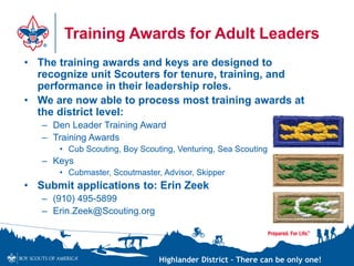 Highlander District – There can be only one!
Training Awards for Adult Leaders
• The training awards and keys are designed to
recognize unit Scouters for tenure, training, and
performance in their leadership roles.
• We are now able to process most training awards at
the district level:
– Den Leader Training Award
– Training Awards
• Cub Scouting, Boy Scouting, Venturing, Sea Scouting
– Keys
• Cubmaster, Scoutmaster, Advisor, Skipper
• Submit applications to: Erin Zeek
– (910) 495-5899
– Erin.Zeek@Scouting.org
 