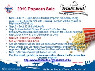 Highlander District – There can be only one!
2019 Popcorn Sale
• Now - July 31 - Units Commit to Sell Popcorn via ocscouts.org
• Aug 19 - 30 Districts Kick-offs - Date & Location will be posted to
HighlanderDistrict.org
• Sept 2 - Sept 13 Units Kick-offs
• Sept 5 Show-N-Sell Orders Due via Trail’s End site,
https://www.scouting.trails-end.com, by Noon for Council approval
• Sept 20/21 Show-N-Sell Distribution to Units
• Sept 21 Popcorn Sale Starts
• Oct 27 Popcorn Sale Ends
• Oct 30 Popcorn Orders due via https://www.scouting.trails-end.com &
• Prize Orders due via https://www.scouting.trails-end.com for Council
Approval, AND Show-N-Sell Monies Due to Council by 12 Noon
• Nov 15/16 Take Order Distribution to Units
For the latest update on popcorn sales, check the Occoneechee
Council website:
http://www.ocscouts.org/popcorn-2019/
 