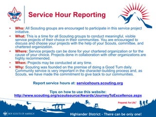 Highlander District – There can be only one!
Service Hour Reporting
• Who: All Scouting groups are encouraged to participate in this service project
initiative.
• What: This is a time for all Scouting groups to conduct meaningful, visible
service projects of their choice in their communities. You are encouraged to
discuss and choose your projects with the help of your Scouts, committee, and
chartered organization.
• Where: Service projects can be done for your chartered organization or for the
cause of your choice. Projects done in collaboration with other organizations are
highly recommended.
• When: Projects may be conducted at any time.
• Why: Scouting was founded on the premise of doing a Good Turn daily.
Community service is very important in the character-building process and, as
Scouts, we have made the commitment to give back to our communities.
Report service hours at: servicehours.scouting.org
Tips on how to use this website:
http://www.scouting.org/scoutsource/Awards/JourneyToExcellence.aspx
 