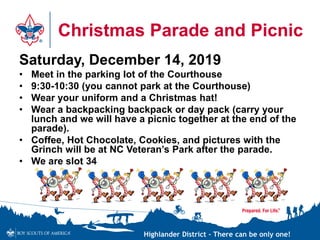 Highlander District – There can be only one!
Christmas Parade and Picnic
Saturday, December 14, 2019
• Meet in the parking lot of the Courthouse
• 9:30-10:30 (you cannot park at the Courthouse)
• Wear your uniform and a Christmas hat!
• Wear a backpacking backpack or day pack (carry your
lunch and we will have a picnic together at the end of the
parade).
• Coffee, Hot Chocolate, Cookies, and pictures with the
Grinch will be at NC Veteran’s Park after the parade.
• We are slot 34
 