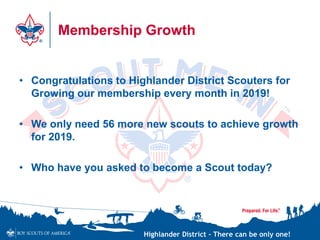 Highlander District – There can be only one!
Membership Growth
• Congratulations to Highlander District Scouters for
Growing our membership every month in 2019!
• We only need 56 more new scouts to achieve growth
for 2019.
• Who have you asked to become a Scout today?
 