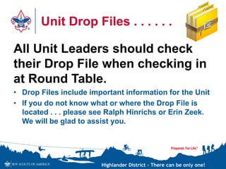 Highlander District – There can be only one!
Unit Drop Files . . . . . .
All Unit Leaders should check
their Drop File when checking in
at Round Table.
• Drop Files include important information for the Unit
• If you do not know what or where the Drop File is
located . . . please see Ralph Hinrichs or Erin Zeek.
We will be glad to assist you.
 