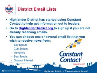 Highlander District – There can be only one!
District Email Lists
• Highlander District has started using Constant
Contact to help get information out to leaders.
• Go to HighlanderDistrict.org to sign up if you are not
already receiving emails.
• You can choose one or several email list that you
wish to receive news from:
– Boy Scouts
– Cub Scouts
– Venturing
– Sea Scouts
– General Interest
 