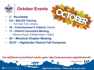 Highlander District – There can be only one!
October Events
• 3 - Roundtable
• 5-6 – BALOO Training
– Twin Oaks Trails, Lillington
• 10 – Commissioner’s Cabinet, Garner
• 17 – District Committee Meeting,
– Manna Church, Cliffdale Road, 7:00pm
• 24 – Mimahuk Chapter Meeting
• 25-27 – Highlander District Fall Camporee
For additional council-level events, goto: http://www.ocscouts.org/calendar-all/
 
