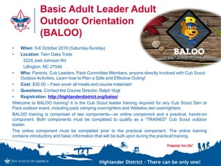 Highlander District – There can be only one!
Basic Adult Leader Adult
Outdoor Orientation
(BALOO)
• When: 5-6 October 2019 (Saturday-Sunday)
• Location: Twin Oaks Trails
2224 Joel Johnson Rd
Lillington, NC 27546
• Who: Parents, Cub Leaders, Pack Committee Members, anyone directly involved with Cub Scout
Outdoor Activities. Learn how to Plan a Safe and Effective Outing!
• Cost: $35.00 – Fees cover all meals and course materials!
• Questions: Contact the Course Director, Ralph Vogt
• Registration: http://highlanderdistrict.org/baloo/
Welcome to BALOO training! It is the Cub Scout leader training required for any Cub Scout Den or
Pack outdoor event, including pack camping overnighters and Webelos den overnighters.
BALOO training is comprised of two components—an online component and a practical, hands-on
component. Both components must be completed to qualify as a “TRAINED” Cub Scout outdoor
leader.
The online component must be completed prior to the practical component. The online training
contains introductory and basic information that will be built upon during the practical training.
 