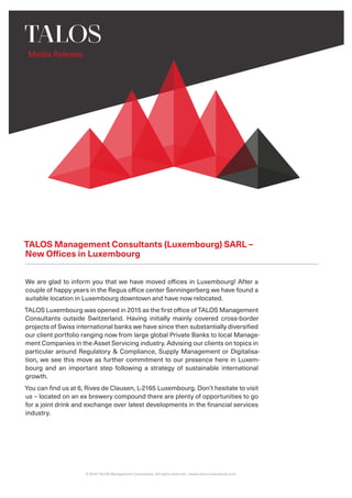 Media Release
© 2019 TALOS Management Consultants. All rights reserved. | www.talos-consultants.com
We are glad to inform you that we have moved offices in Luxembourg! After a
couple of happy years in the Regus office center Senningerberg we have found a
suitable location in Luxembourg downtown and have now relocated.
TALOS Luxembourg was opened in 2015 as the first office of TALOS Management
Consultants outside Switzerland. Having initially mainly covered cross-border
projects of Swiss international banks we have since then substantially diversified
our client portfolio ranging now from large global Private Banks to local Manage-
ment Companies in the Asset Servicing industry. Advising our clients on topics in
particular around Regulatory & Compliance, Supply Management or Digitalisa-
tion, we see this move as further commitment to our presence here in Luxem-
bourg and an important step following a strategy of sustainable international
growth.
You can find us at 6, Rives de Clausen, L-2165 Luxembourg. Don’t hesitate to visit
us – located on an ex brewery compound there are plenty of opportunities to go
for a joint drink and exchange over latest developments in the financial services
industry.
TALOS Management Consultants (Luxembourg) SARL –
New Offices in Luxembourg
 