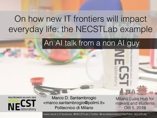 NECST Summer Workshop 2017
Marco D. Santambrogio
<marco.santambrogio@polimi.it>
Politecnico di Milano
On how new IT frontiers will impact
everyday life: the NECSTLab example
An AI talk from a non AI guy
www.necst.it | Facebook: @NECSTLab | Twitter: @necstlaboratory | YouTube: NECSTLab
Milano Luiss Hub for
makers and students
Oct 5, 2019
 