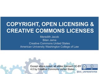 COPYRIGHT, OPEN LICENSING &
CREATIVE COMMONS LICENSES
Meredith Jacob
Bilan Jama
Creative Commons United States
American University Washington College of Law
Except where noted, all slides licensed CC-BY
4.0 by Creative Commons United States
 