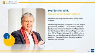 Prof Michel Allé,
Dean of Solvay School Vietnam
Professor and program director at Solvay School
Vietnam.
After having managed R&D projects for the Belgian
government, he had a 13 years activity in Private
Equity investments and Mergers and Acquisitions.
He then became CFO of Brussels Airport and after
that CFO of Belgian Railways. He is still Director of
listed and non listed companies of which Elia, the
electricity Transport System Operator active in
Belgium and Germany.
 