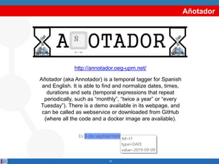 Añotador
10
Añotador (aka Annotador) is a temporal tagger for Spanish
and English. It is able to find and normalize dates, times,
durations and sets (temporal expressions that repeat
periodically, such as “monthly”, “twice a year” or “every
Tuesday”). There is a demo available in its webpage, and
can be called as webservice or downloaded from GitHub
(where all the code and a docker image are available).
http://annotador.oeg-upm.net/
 