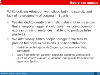 Añotador: a Temporal Tagger for Spanish
Hourglass corpus
While building Añotador, we noticed both the scarcity and
lack of heterogeneity of corpora in Spanish.
 We decided to create a synthetic dataset of expressions
that a temporal tagger should cover, including common
expressions and sentences that tend to produce false
positives.
 We additionally asked people foreign to the task to
provide temporal expressions. These contributors:
o Had different backgrounds (linguists, computer scientists,
translators…)
o Were from different Spanish-speaking countries and regions
(such as Venezuelan or Ecuatorians, and people from different
regions in Spain)
18
 