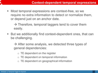 Añotador: a Temporal Tagger for Spanish
Context-dependent temporal expressions
 Most temporal expressions are context-free, so we
require no extra information to detect or normalize them,
or depend just on an anchor date.
 Therefore, temporal taggers tend to cover them
easily.
 But we additionally find context-dependent ones, that can
be challenging.
 After some analysis, we detected three types of
general dependencies:
o TE dependent on the register
o TE dependent on temporal information
o TE dependent on geographical information
27
 