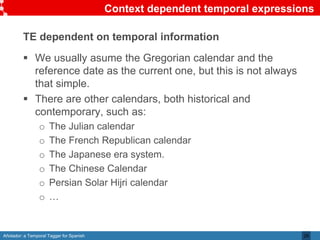 Añotador: a Temporal Tagger for Spanish
Context dependent temporal expressions
TE dependent on temporal information
 We usually asume the Gregorian calendar and the
reference date as the current one, but this is not always
that simple.
 There are other calendars, both historical and
contemporary, such as:
o The Julian calendar
o The French Republican calendar
o The Japanese era system.
o The Chinese Calendar
o Persian Solar Hijri calendar
o …
29
 