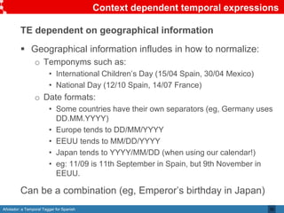 Añotador: a Temporal Tagger for Spanish
Context dependent temporal expressions
TE dependent on geographical information
 Geographical information infludes in how to normalize:
o Temponyms such as:
• International Children’s Day (15/04 Spain, 30/04 Mexico)
• National Day (12/10 Spain, 14/07 France)
o Date formats:
• Some countries have their own separators (eg, Germany uses
DD.MM.YYYY)
• Europe tends to DD/MM/YYYY
• EEUU tends to MM/DD/YYYY
• Japan tends to YYYY/MM/DD (when using our calendar!)
• eg: 11/09 is 11th September in Spain, but 9th November in
EEUU.
Can be a combination (eg, Emperor’s birthday in Japan)
30
 