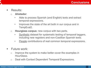 Añotador: a Temporal Tagger for Spanish
Conclusions
 Results:
o Añotador:
• Able to process Spanish (and English) texts and extract
temporal expressions.
• Improves the state of the art both in our corpus and in
TempEval2.
o Hourglass corpus: new corpus with two parts.
• Synthetic dataset for systematic testing of temporal taggers,
including new registers and non-Castilian Spanish texts.
• People contributions of real common temporal expressions.
 Future work:
o Improve the system to make better cover the examples in
HourGlass.
o Deal with Context Dependent Temporal Expressions.
32
 