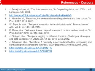Añotador: a Temporal Tagger for Spanish
References - Corpora
34
1. J. Pustejovsky et al., “The timebank corpus,” in Corpus linguistics, vol. 2003, p. 40,
Lancaster, UK, 2003.
2. http://semeval2.fbk.eu/semeval2.php?location=tasks&taskid=5
3. L. Minard et al., “Meantime, the newsreader multilingual event and time corpus,” in
Proc. LREC 2016, 2016.
4. W. Styler IV et al., “Temporal annotation in the clinical domain,” Transactions of
ACL, vol. 2, pp. 143–154, 2014.
5. P. Mazur et al., “Wikiwars: A new corpus for research on temporal expressions,” in
Proc. EMNLP 2010, pp. 913–922, 2010.
6. J. Strötgen et al., “Temporal tagging on different domains: Challenges, strategies,
and gold standards,” in LREC, vol. 12, pp. 3746–3753, 2012.
7. J. Tabassum et al., “Tweetime: A minimally supervised method for recognizing and
normalizing time expressions in twitter,” arXiv preprint arXiv:1608.02904, 2016.
8. https://catalog.ldc.upenn.edu/LDC2012T12
9. https://catalog.ldc.upenn.edu/LDC2012T01
 