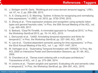 Añotador: a Temporal Tagger for Spanish
References - Taggers
35
10. J. Strötgen and M. Gertz, “Multilingual and cross-domain temporal tagging,” LREv,
vol. 47, no. 2, pp. 269–298, 2013.
11. A. X. Chang and C. D. Manning, “Sutime: A library for recognizing and normalizing
time expressions,” in LREC, vol. 2012, pp. 3735–3740, 2012.
12. X. Zhong et al., “Time expression analysis and recognition using syntactic token
types and general heuristic rules,” in Proc. the 55th Annual Meeting of the ACL, vol.
1, pp. 420–429, 2017.
13. S. Bethard, “ClearTK-TimeML: A minimalist approach to TempEval 2013,” in Proc.
the Workshop SemEval 2013, pp. 10–14, ACL, 2013.
14. L. Derczynski et al., “Usfd2: Annotating temporal expresions and tlinks for
tempeval-2,” in Proc. the Workshop SemEval, pp. 337–340, ACL, 2010.
15. K. Lee et al., “Context-dependent semantic parsing for time expressions,” in Proc.
the 52nd Annual Meeting of the ACL, vol. 1, pp. 1437–1447, 2014.
16. M. Verhagen et al., “Automating Temporal Annotation with TARSQI,” in Proc. the
ACL 2005 on Interactive Poster and Demonstration Sessions, pp. 81–84, ACL,
2005.
17. N. Chambers et al., “Dense event ordering with a multi-pass architecture,”
Transactions of ACL, vol. 2, pp. 273–284, 2014.
18. H. Llorens et al., “Tipsem (english and spanish): Evaluating crfs and semantic roles
in tempeval-2,” in Proc. the Workshop SemEval, pp. 284–291, ACL, 2010.
 
