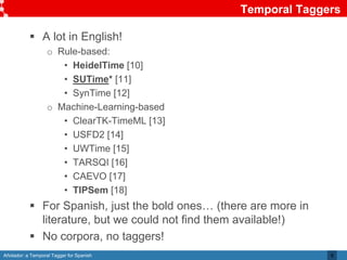 Añotador: a Temporal Tagger for Spanish
Temporal Taggers
8
 A lot in English!
o Rule-based:
• HeidelTime [10]
• SUTime* [11]
• SynTime [12]
o Machine-Learning-based
• ClearTK-TimeML [13]
• USFD2 [14]
• UWTime [15]
• TARSQI [16]
• CAEVO [17]
• TIPSem [18]
 For Spanish, just the bold ones… (there are more in
literature, but we could not find them available!)
 No corpora, no taggers!
 