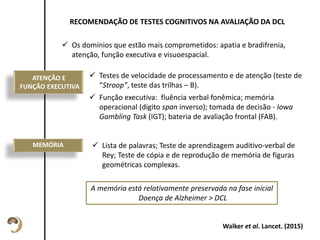 Esta descrição pode
ser um pouco
maior, sem
problemas.
RECOMENDAÇÃO DE TESTES COGNITIVOS NA AVALIAÇÃO DA DCL
 Os domínios que estão mais comprometidos: apatia e bradifrenia,
atenção, função executiva e visuoespacial.
ATENÇÃO E
FUNÇÃO EXECUTIVA
 Testes de velocidade de processamento e de atenção (teste de
“Stroop”, teste das trilhas – B).
 Função executiva: fluência verbal fonêmica; memória
operacional (digito span inverso); tomada de decisão - Iowa
Gambling Task (IGT); bateria de avaliação frontal (FAB).
Walker et al. Lancet. (2015)
MEMÓRIA  Lista de palavras; Teste de aprendizagem auditivo-verbal de
Rey; Teste de cópia e de reprodução de memória de figuras
geométricas complexas.
A memória está relativamente preservada na fase inicial
Doença de Alzheimer > DCL
 