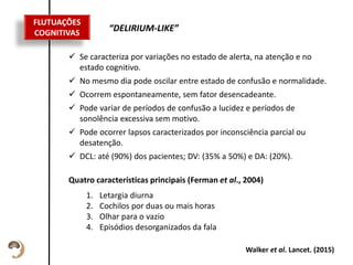 Texto de descrição
do item
Esta descrição pode
ser um pouco
maior, sem
problemas.
 Se caracteriza por variações no estado de alerta, na atenção e no
estado cognitivo.
 No mesmo dia pode oscilar entre estado de confusão e normalidade.
 Ocorrem espontaneamente, sem fator desencadeante.
 Pode variar de períodos de confusão a lucidez e períodos de
sonolência excessiva sem motivo.
 Pode ocorrer lapsos caracterizados por inconsciência parcial ou
desatenção.
 DCL: até (90%) dos pacientes; DV: (35% a 50%) e DA: (20%).
FLUTUAÇÕES
COGNITIVAS
“DELIRIUM-LIKE”
Walker et al. Lancet. (2015)
Quatro características principais (Ferman et al., 2004)
1. Letargia diurna
2. Cochilos por duas ou mais horas
3. Olhar para o vazio
4. Episódios desorganizados da fala
 