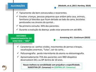 Texto de descrição
do item
Esta descrição pode
ser um pouco
maior, sem
problemas.
 Tipicamente são bem estruturadas e recorrentes.
 Envolve: crianças, pessoas pequenas que andam pela casa, animais,
familiares já falecidos que ficam deitado ao lado da cama, bicicletas
penduradas nas árvores do quintal...
 Na primeira consulta: 44% dos pacientes.
 Durante a evolução da doença: pode estar presente em até 80%.
ALUCINAÇÕES (McKeith, et al.,2017; Hershey. 2019)
DISTÚRBIO
COMPORTAMENTAL DO
SONO REM – “RBD”
 Caracteriza-se: sonhos vívidos, movimentos de pernas e braços,
vocalizações anormais, “lutas”, cair da cama...
 Polissonografia: perda intermitente da atonia na eletromiografia.
 Aproximadamente 75% dos pacientes com RBD idiopático
desenvolvem DCL ou DP dentro de 10 anos.
Armstrong M.J. Continnum (2019)
Houve melhora na sensibilidade sem prejudicar a especificidade.
SUGESTIVA (3º. Consenso) => CENTRAL (4º. Consenso)
 