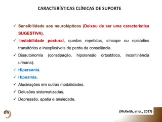  Sensibilidade aos neurolépticos (Deixou de ser uma característica
SUGESTIVA).
 Instabilidade postural, quedas repetidas, síncope ou episódios
transitórios e inexplicáveis de perda da consciência.
 Disautonomia (constipação, hipotensão ortostática, incontinência
urinaria).
 Hipersonia.
 Hiposmia.
 Alucinações em outras modalidades.
 Delusões sistematizadas.
 Depressão, apatia e ansiedade.
CARACTERÍSTICAS CLÍNICAS DE SUPORTE
(McKeith, et al., 2017)
 