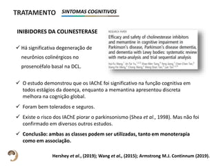  Há significativa degeneração de
neurônios colinérgicos no
prosencéfalo basal na DCL.
TRATAMENTO SINTOMAS COGNITIVOS
 O estudo demonstrou que os IAChE foi significativo na função cognitiva em
todos estágios da doença, enquanto a memantina apresentou discreta
melhora na cognição global.
 Foram bem tolerados e seguros.
 Existe o risco dos IAChE piorar o parkinsonismo (Shea et al., 1998). Mas não foi
confirmado em diversos outros estudos.
 Conclusão: ambas as classes podem ser utilizadas, tanto em monoterapia
como em associação.
INIBIDORES DA COLINESTERASE
Hershey et al., (2019); Wang et al., (2015); Armstrong M.J. Continnum (2019).
 
