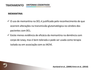 MEMANTINA
TRATAMENTO
Aarsland et al., (2009) Emre et al., (2010)
 O uso de memantina na DCL é justificado pelo reconhecimento de que
ocorrem alterações na transmissão glutamatérgica no cérebro dos
pacientes com DCL.
 Existe menos evidência de eficácia da memantina na demência com
corpo de Lewy, mas é bem tolerada e pode ser usada como terapia
isolada ou em associação com os IAChE.
SINTOMAS COGNITIVOS
 