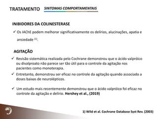  Os IAChE podem melhorar significativamente os delírios, alucinações, apatia e
ansiedade (1).
TRATAMENTO
INIBIDORES DA COLINESTERASE
1) Wild et al. Cochrane Database Syst Rev. (2003)
 Revisão sistemática realizada pelo Cochrane demonstrou que o ácido valpróico
ou divalproato não parece ser tão útil para o controle da agitação nos
pacientes como monoterapia.
 Entretanto, demonstrou ser eficaz no controle da agitação quando associado a
doses baixas de neurolépticos.
AGITAÇÃO
SINTOMAS COMPORTAMENTAIS
 Um estudo mais recentemente demonstrou que o ácido valpróico foi eficaz no
controle da agitação e delírio. Hershey et al., (2019)
 