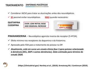 TRATAMENTO
 Considerar IAChE para tratar as alucinações antes dos neurolépticos.
 SE possível evitar neurolépticos. MAS quando necessário:
QUETIAPINA
CLOZAPINA
Hershey et al., (2019); Armstrong M.J. Continnum (2019).
EVER: LOW INITIAL DOSE
AND GRADUAL INCREASE
PIMAVANSERINA - Neuroléptico agonista inverso do receptor (5-HT2A).
 Efeito mínimo nos receptores da dopamina e da histamina.
 Aprovado pelo FDA para o tratamento da psicose na DP.
 Atualmente, está em curso um ensaio clínico fase 3 para psicose relacionada
à demência (DCL, DDP e outras demências). Data estimada para término do
estudo 2020.
(https://clinicaltrial.gov)
SINTOMAS PSICÓTICOS
 