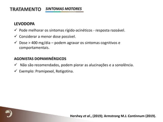 TRATAMENTO
LEVODOPA
 Pode melhorar os sintomas rígido-acinéticos - resposta razoável.
 Considerar a menor dose possível.
 Dose > 400 mg/dia – podem agravar os sintomas cognitivos e
comportamentais.
AGONISTAS DOPAMINÉRGICOS
 Não são recomendados, podem piorar as alucinações e a sonolência.
 Exemplo: Pramipexol, Rotigotina.
Hershey et al., (2019); Armstrong M.J. Continnum (2019).
SINTOMAS MOTORES
 