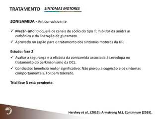 TRATAMENTO
Hershey et al., (2019); Armstrong M.J. Continnum (2019).
ZONISAMIDA - Anticonvulsivante
 Mecanismo: bloqueia os canais de sódio do tipo T; Inibidor da anidrase
carbônica e da liberação de glutamato.
 Aprovado no Japão para o tratamento dos sintomas motores da DP.
Estudo: fase 2
 Avaliar a segurança e a eficácia da zonisamida associada à Levodopa no
tratamento do parkinsonismo da DCL.
 Conclusão: benefício motor significativo. Não piorou a cognição e os sintomas
comportamentais. Foi bem tolerado.
Trial fase 3 está pendente.
SINTOMAS MOTORES
 