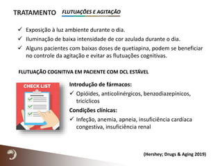 TRATAMENTO
 Exposição à luz ambiente durante o dia.
 Iluminação de baixa intensidade de cor azulada durante o dia.
 Alguns pacientes com baixas doses de quetiapina, podem se beneficiar
no controle da agitação e evitar as flutuações cognitivas.
Introdução de fármacos:
 Opióides, anticolinérgicos, benzodiazepínicos,
tricíclicos
Condições clínicas:
 Infeção, anemia, apneia, insuficiência cardíaca
congestiva, insuficiência renal
FLUTUAÇÃO COGNITIVA EM PACIENTE COM DCL ESTÁVEL
(Hershey; Drugs & Aging 2019)
FLUTUAÇÕES E AGITAÇÃO
 