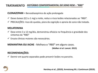 TRATAMENTO DISTÚRBIO COMPORTAMENTAL DO SONO REM – “RBD”
Hershey et al., (2019); Armstrong M.J. Continnum (2019).
CLONAZEPAM – Benzodiazepínico de ação prolongada
 Doses baixas (0,5 a 1 mg) a noite, reduz o risco lesões relacionados ao “RBD”.
 PRECAUÇÕES: risco de quedas, piora da cognição e apneia do sono não tratada.
MELATONINA
 Dose entre 3 a 12 mg/dia, demonstrou eficácia na frequência e gravidade dos
sintomas da “RBD”
 Ensaio clínicos maiores são necessários.
MEMANTINA OU IACHE - Melhora o “RBD” em alguns casos.
RECOMENDAÇÕES:
 Dormir em quarto separados pode prevenir lesões no parceiro.
(Walker et al. Lancet. 2015)
 