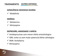 TRATAMENTO
SONOLÊNCIA EXCESSIVA DIURNA
 Modafinila
INSÔNIA
 Melatonina
 Mirtazapina
DEPRESSÃO, ANSIEDADE E APATIA
 Antidepressivos com menor efeito anticolinérgico
 ISRS: evitar os com maior potencial efeito colinérgico
 IRSN: Venlafaxina
 Mirtazapina
OUTROS SINTOMAS
 