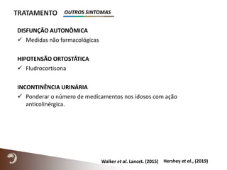 TRATAMENTO
DISFUNÇÃO AUTONÔMICA
 Medidas não farmacológicas
HIPOTENSÃO ORTOSTÁTICA
 Fludrocortisona
INCONTINÊNCIA URINÁRIA
 Ponderar o número de medicamentos nos idosos com ação
anticolinérgica.
Hershey et al., (2019)Walker et al. Lancet. (2015)
OUTROS SINTOMAS
 