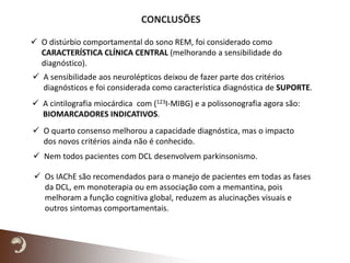 CONCLUSÕES
 Os IAChE são recomendados para o manejo de pacientes em todas as fases
da DCL, em monoterapia ou em associação com a memantina, pois
melhoram a função cognitiva global, reduzem as alucinações visuais e
outros sintomas comportamentais.
 O distúrbio comportamental do sono REM, foi considerado como
CARACTERÍSTICA CLÍNICA CENTRAL (melhorando a sensibilidade do
diagnóstico).
 A sensibilidade aos neurolépticos deixou de fazer parte dos critérios
diagnósticos e foi considerada como característica diagnóstica de SUPORTE.
 A cintilografia miocárdica com (123I-MIBG) e a polissonografia agora são:
BIOMARCADORES INDICATIVOS.
 Nem todos pacientes com DCL desenvolvem parkinsonismo.
 O quarto consenso melhorou a capacidade diagnóstica, mas o impacto
dos novos critérios ainda não é conhecido.
 