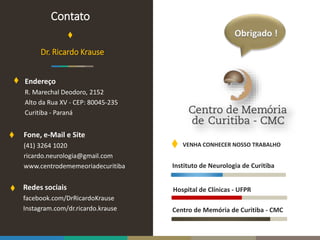 Instituto de Neurologia de Curitiba
Hospital de Clínicas - UFPR
Centro de Memória de Curitiba - CMC
VENHA CONHECER NOSSO TRABALHO
Redes sociais
facebook.com/DrRicardoKrause
Instagram.com/dr.ricardo.krause
Dr. Ricardo Krause
Endereço
R. Marechal Deodoro, 2152
Alto da Rua XV - CEP: 80045-235
Curitiba - Paraná
Fone, e-Mail e Site
(41) 3264 1020
ricardo.neurologia@gmail.com
www.centrodememeoriadecuritiba
Contato
 