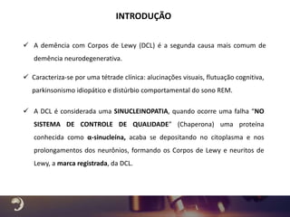  A demência com Corpos de Lewy (DCL) é a segunda causa mais comum de
demência neurodegenerativa.
INTRODUÇÃO
 A DCL é considerada uma SINUCLEINOPATIA, quando ocorre uma falha “NO
SISTEMA DE CONTROLE DE QUALIDADE” (Chaperona) uma proteína
conhecida como α-sinucleína, acaba se depositando no citoplasma e nos
prolongamentos dos neurônios, formando os Corpos de Lewy e neuritos de
Lewy, a marca registrada, da DCL.
 Caracteriza-se por uma tétrade clínica: alucinações visuais, flutuação cognitiva,
parkinsonismo idiopático e distúrbio comportamental do sono REM.
 