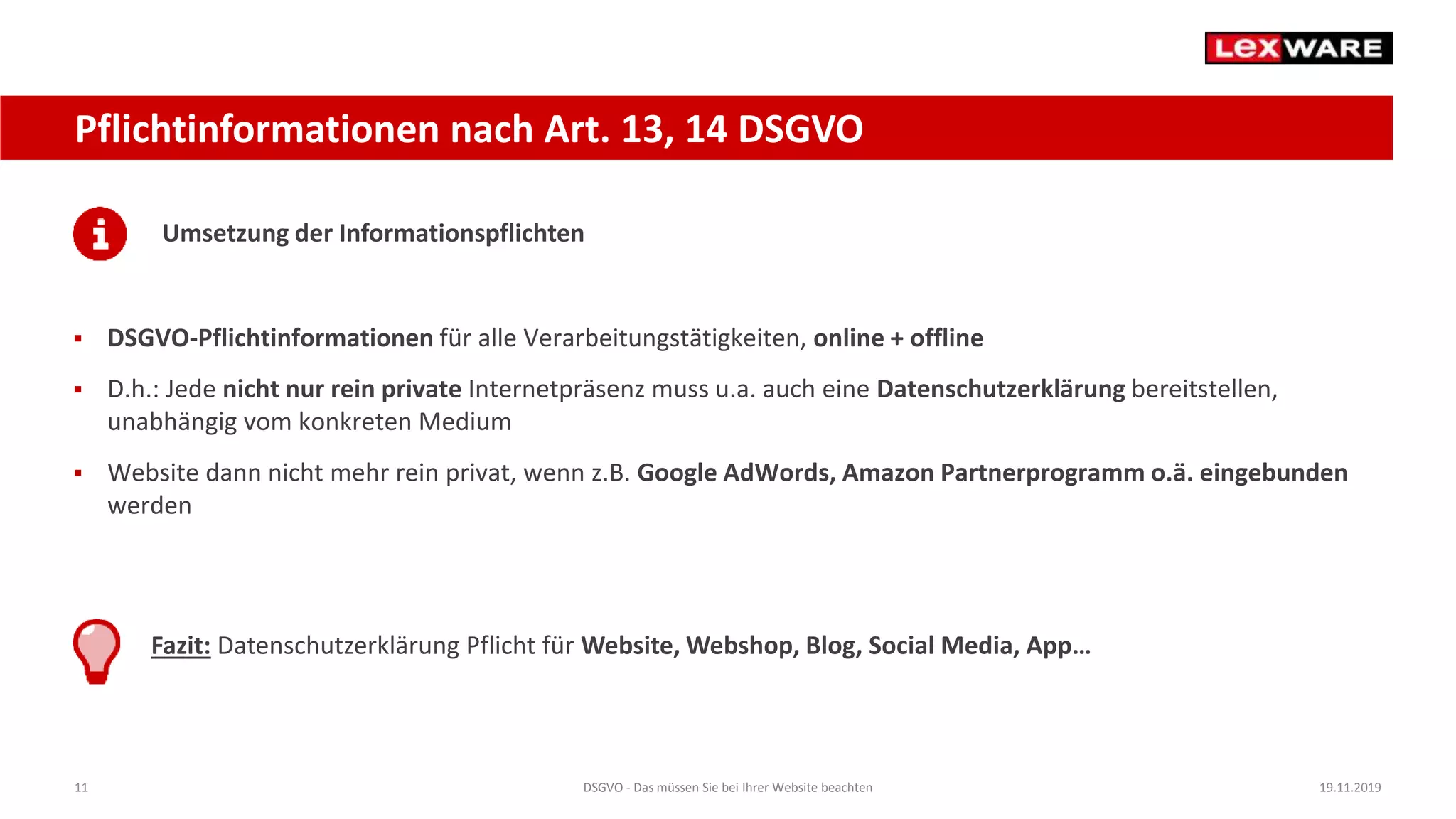 11 DSGVO - Das müssen Sie bei Ihrer Website beachten 19.11.2019
Pflichtinformationen nach Art. 13, 14 DSGVO
Umsetzung der Informationspflichten
 DSGVO-Pflichtinformationen für alle Verarbeitungstätigkeiten, online + offline
 D.h.: Jede nicht nur rein private Internetpräsenz muss u.a. auch eine Datenschutzerklärung bereitstellen,
unabhängig vom konkreten Medium
 Website dann nicht mehr rein privat, wenn z.B. Google AdWords, Amazon Partnerprogramm o.ä. eingebunden
werden
Fazit: Datenschutzerklärung Pflicht für Website, Webshop, Blog, Social Media, App…
 