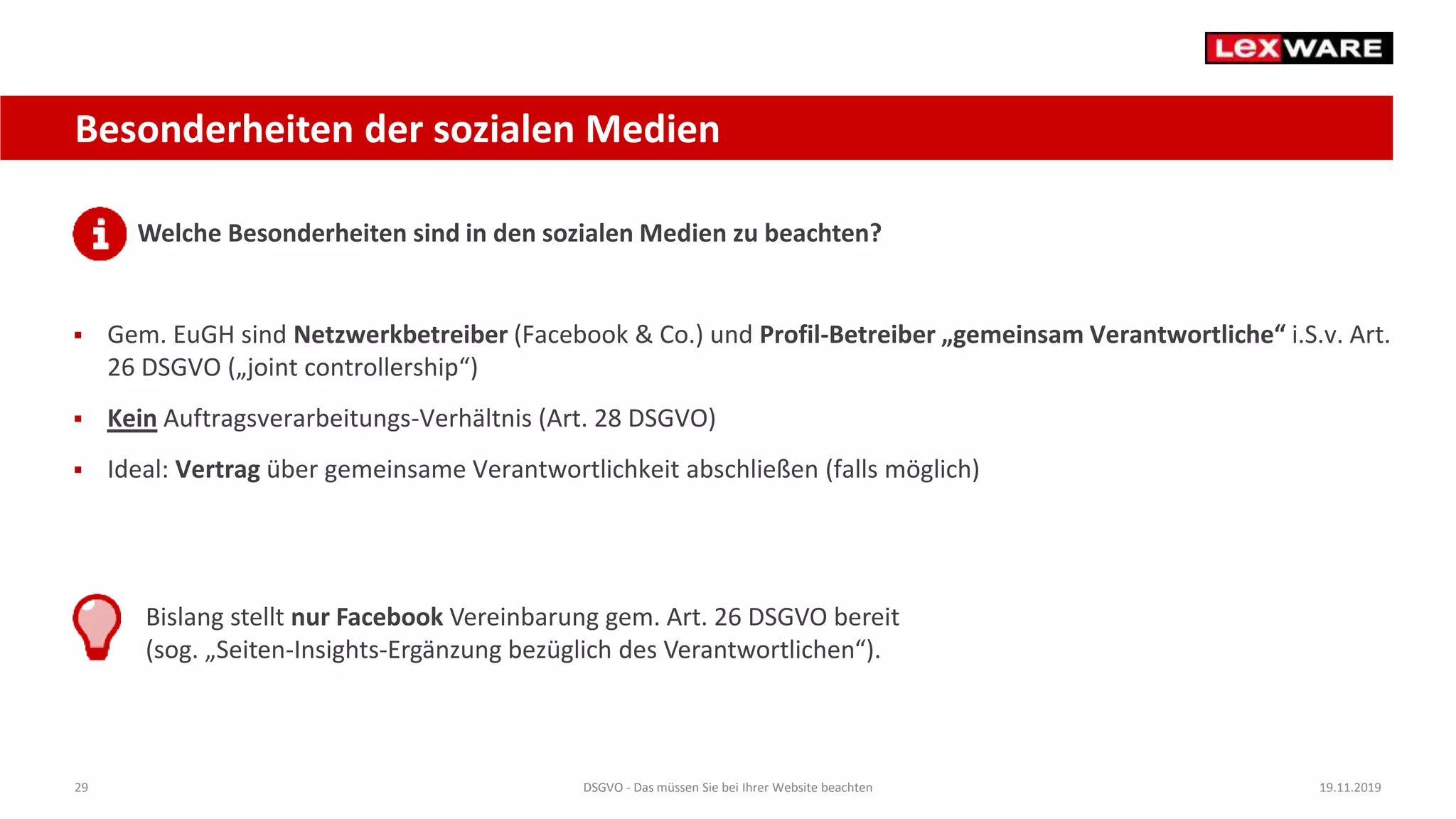 29 DSGVO - Das müssen Sie bei Ihrer Website beachten 19.11.2019
Besonderheiten der sozialen Medien
Welche Besonderheiten sind in den sozialen Medien zu beachten?
 Gem. EuGH sind Netzwerkbetreiber (Facebook & Co.) und Profil-Betreiber „gemeinsam Verantwortliche“ i.S.v. Art.
26 DSGVO („joint controllership“)
 Kein Auftragsverarbeitungs-Verhältnis (Art. 28 DSGVO)
 Ideal: Vertrag über gemeinsame Verantwortlichkeit abschließen (falls möglich)
Bislang stellt nur Facebook Vereinbarung gem. Art. 26 DSGVO bereit
(sog. „Seiten-Insights-Ergänzung bezüglich des Verantwortlichen“).
 